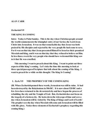ALAN CARR
Zechariah 9:9
THE KING IS COMING
Intro: Today is Palm Sunday. This is the day when Christian people around
the world commemorate the triumphal entry of our Savior, the Lord Jesus
Christ into Jerusalem. It was on that remarkable day that Jesus was both
praised by His disciples and rejectedby the very people He had come to save.
For it was on that day that Jesus presentedHimself to Israelas their promised
Messiahand King, and it was on that day that they refused to believe on Him.
In less than a week the very people who should have welcomedthis King saw
to it that He was crucified.
This morning I want to preach about this King. I want to point out three
aspects ofthis King’s coming. Let’s take the time this morning to look at
three specialpassagesofScripture that talk about the coming of the King. I
want to preach for a while on this thought: The King Is Coming!
I. Zech. 9:9 THE PROPHECYOF THE COMING KING
(Ill. When Zechariahpenned these words, Jerusalemwas still in ruins. It had
been destroyedby the Babylonians in 586 BC. It is now about 520 BC and a
few Jews have returned to the devastatedcity and have begun the process of
rebuilding the city and the Temple of God. But, Zechariah does not focus on
the tragedyof a broken city. He looks downthe telescope oftime and sees a
day when Jerusalemwill be visited by The King of Kings and Lord of Lords!
The prophet sees the day when Messiahwill come and Jerusalemwill be filled
with His glory. Notice three elements of Zechariah’s prophecy regarding this
coming King.)
 