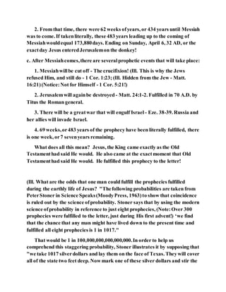 2. From that time, there were 62 weeks ofyears, or 434 years until Messiah
was to come. If takenliterally, these 483 years leading up to the coming of
Messiahwouldequal 173,880days. Ending on Sunday, April 6, 32 AD, or the
exactday Jesus enteredJerusalemon the donkey!
c. After Messiahcomes,there are severalprophetic events that will take place:
1. Messiahwillbe cut off - The crucifixion! (Ill. This is why the Jews
refused Him, and still do - 1 Cor. 1:23; (Ill. Hidden from the Jew - Matt.
16:21)(Notice:Not for Himself - 1 Cor. 5:21!)
2. Jerusalemwill againbe destroyed - Matt. 24:1-2. Fulfilled in 70 A.D. by
Titus the Roman general.
3. There will be a greatwar that will engulf Israel - Eze. 38-39. Russia and
her allies will invade Israel.
4. 69 weeks,or483 years of the prophecy have been literally fulfilled, there
is one week, or7 sevenyears remaining.
What does all this mean? Jesus, the King came exactly as the Old
Testamenthad said He would. He also came at the exactmoment that Old
Testamenthad said He would. He fulfilled this prophecy to the letter!
(Ill. What are the odds that one man could fulfill the prophecies fulfilled
during the earthly life of Jesus? "Thefollowing probabilities are taken from
PeterStoner in Science Speaks(MoodyPress, 1963)to show that coincidence
is ruled out by the science ofprobability. Stoner says that by using the modern
science ofprobability in reference to just eight prophecies, (Note:Over 300
prophecies were fulfilled to the letter, just during His first advent!) ‘we find
that the chance that any man might have lived down to the present time and
fulfilled all eight prophecies is 1 in 1017."
That would be 1 in 100,000,000,000,000,000.In order to help us
comprehend this staggering probability, Stoner illustrates it by supposing that
"we take 1017 silverdollars and lay them on the face of Texas. Theywill cover
all of the state two feet deep. Now mark one of these silver dollars and stir the
 