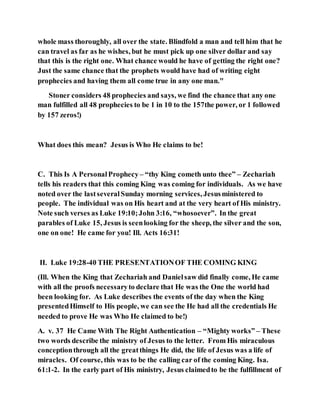 whole mass thoroughly, all over the state. Blindfold a man and tell him that he
can travel as far as he wishes, but he must pick up one silver dollar and say
that this is the right one. What chance would he have of getting the right one?
Just the same chance that the prophets would have had of writing eight
prophecies and having them all come true in any one man."
Stoner considers 48 prophecies and says, we find the chance that any one
man fulfilled all 48 prophecies to be 1 in 10 to the 157the power, or 1 followed
by 157 zeros!)
What does this mean? Jesus is Who He claims to be!
C. This Is A PersonalProphecy – “thy King cometh unto thee” – Zechariah
tells his readers that this coming King was coming for individuals. As we have
noted over the lastseveralSunday morning services, Jesusministered to
people. The individual was on His heart and at the very heart of His ministry.
Note such verses as Luke 19:10;John 3:16, “whosoever”. In the great
parables of Luke 15, Jesus is seenlooking for the sheep, the silver and the son,
one on one! He came for you! Ill. Acts 16:31!
II. Luke 19:28-40 THE PRESENTATIONOF THE COMING KING
(Ill. When the King that Zechariah and Danielsaw did finally come, He came
with all the proofs necessaryto declare that He was the One the world had
been looking for. As Luke describes the events of the day when the King
presentedHimself to His people, we can see the He had all the credentials He
needed to prove He was Who He claimed to be!)
A. v. 37 He Came With The Right Authentication – “Mighty works” – These
two words describe the ministry of Jesus to the letter. From His miraculous
conceptionthrough all the greatthings He did, the life of Jesus was a life of
miracles. Of course, this was to be the calling car of the coming King. Isa.
61:1-2. In the early part of His ministry, Jesus claimedto be the fulfillment of
 