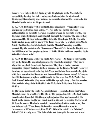 those verses, Luke 4:16-32. Notonly did He claim to be the Messiah, He
proved it by healing the sick, casting outdevils, raising the dead, and
displaying His authority over nature. Jesus authenticatedHis claim to be the
Messiahby the miracles He performed.
B. v. 37-38 He Came With The Right Announcements – “beganto rejoice
and praise God with a loud voice…” – Not only was the life of Jesus
authenticated by the right works, it was also proven by the right words. His
disciples praised Him just as Zechariah had said they would. The angels that
announced His birth proclaimed Him to be the One, Luke 2:9-11. Even the
devils and demonic spirits knew Who Jesus was while He walkedhere, Mark
5:6-8. Besides that, Isaiahhad said that the Messiah’s coming would be
precededby the ministry of a “forerunner,” Isa. 40:3-5. John the Baptist was
the fulfillment of this prophecy, John 1:19-31. All the evidence says that He is
Who He claimedto be!
C. v. 39-40 He Came With The Right Adversaries – As Jesus is entering the
city as the King, His enemies know exactly what is happening! They knew
about the words of Danieland Zechariah. They knew that Jesus was
presenting Himself that day, in their presence as the King of Israel! However,
they had no intention of believing this Man, and in less than a week, they join
with their enemies, the Romans, and demand His death on a cross! Of course,
the Old Testamentprophets said it would be this way, Isa. 53:3; Zech. 13:6.
And, it was! When the King came to His Own people, they refusedto receive
Him as their King, John 1:11. (Ill. Luke 22:2; John 5:18; John 7:1; John
19:15.)
D. He Came With The Right Accomplishment – Isaiah had said that when
Messiahcame, He would give His life for His people. Isa. 53:1-12. And, that is
exactly what Jesus did. His Own people rejectedHim and demanded His
death in the cross. So, He was condemned to die and He went to Calvary and
died on the cross. He died a horrible, excruciating death to make a way for
you to be saved. When Jesus died on that cross, He made a way for
“whosoeverwill” to be saved, Rev. 22:17. When He cried “It is finished,”
John 19:30, it really was! The debt of sin had been paid forever and a new
 