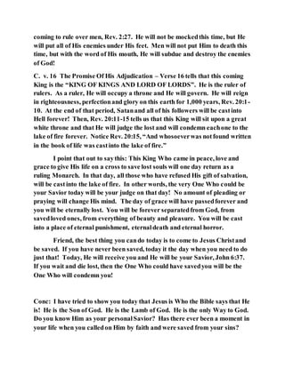 coming to rule over men, Rev. 2:27. He will not be mockedthis time, but He
will put all of His enemies under His feet. Men will not put Him to death this
time, but with the word of His mouth, He will subdue and destroy the enemies
of God!
C. v. 16 The Promise Of His Adjudication – Verse 16 tells that this coming
King is the “KING OF KINGS AND LORD OF LORDS”. He is the ruler of
rulers. As a ruler, He will occupy a throne and He will govern. He will reign
in righteousness, perfectionand glory on this earth for 1,000 years, Rev. 20:1-
10. At the end of that period, Satanand all of his followers will be castinto
Hell forever! Then, Rev. 20:11-15 tells us that this King will sit upon a great
white throne and that He will judge the lost and will condemn eachone to the
lake of fire forever. Notice Rev. 20:15, “And whosoeverwas notfound written
in the book of life was castinto the lake of fire.”
I point that out to saythis: This King Who came in peace, love and
grace to give His life on a cross to save lost souls will one day return as a
ruling Monarch. In that day, all those who have refused His gift of salvation,
will be castinto the lake of fire. In other words, the very One Who could be
your Savior today will be your judge on that day! No amount of pleading or
praying will change His mind. The day of grace will have passedforever and
you will be eternally lost. You will be forever separatedfrom God, from
savedloved ones, from everything of beauty and pleasure. You will be cast
into a place of eternal punishment, eternaldeath and eternal horror.
Friend, the best thing you cando today is to come to Jesus Christand
be saved. If you have never been saved, today it the day when you need to do
just that! Today, He will receive you and He will be your Savior, John 6:37.
If you wait and die lost, then the One Who could have savedyou will be the
One Who will condemn you!
Conc: I have tried to show you today that Jesus is Who the Bible says that He
is! He is the Son of God. He is the Lamb of God. He is the only Way to God.
Do you know Him as your personalSavior? Has there ever been a moment in
your life when you calledon Him by faith and were saved from your sins?
 