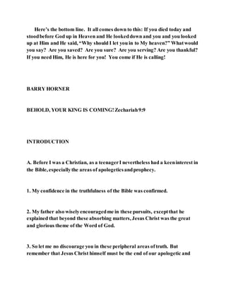 Here’s the bottom line. It all comes down to this: If you died today and
stoodbefore God up in Heaven and He lookeddown and you and you looked
up at Him and He said, “Why should I let you in to My heaven?” Whatwould
you say? Are you saved? Are you sure? Are you serving? Are you thankful?
If you need Him, He is here for you! You come if He is calling!
BARRY HORNER
BEHOLD, YOUR KING IS COMING!Zechariah9:9
INTRODUCTION
A. Before I was a Christian, as a teenagerI nevertheless had a keeninterest in
the Bible, especiallythe areas of apologeticsandprophecy.
1. My confidence in the truthfulness of the Bible was confirmed.
2. My father also wiselyencouragedme in these pursuits, exceptthat he
explained that beyond these absorbing matters, Jesus Christ was the great
and glorious theme of the Word of God.
3. So let me no discourage you in these peripheral areas oftruth. But
remember that Jesus Christ himself must be the end of our apologetic and
 
