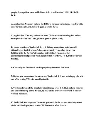 prophetic enquiries, even as He himself declaredin John 13:18; 14:28-29;
16:4.
a. Application. You may believe the Bible to be true; but unless Jesus Christ is
your Savior and Lord, you will perish! (John 3:36).
b. Application. You may believe in Jesus Christ’s secondcoming; but unless
He is your Saviorand Lord, you will perish! (Rom. 1:18).
B. In our reading of Zechariah 9:1-10, did one verse stand out above all
others? Mostlikely it was v. 9, because we easilyremember its precise
fulfillment in the Savior’s triumphal entry into Jerusalemat the
commencementof passionweek describedin Matthew 21:1-5, that is on Palm
Sunday.
1. Certainly the fulfillment of this prophecy directs us to Christ.
2. But do you understand the context of Zechariah 9:9, and not simply pluck it
out of its setting? We often rashly do this.
3. Yet to understand the prophetic significance ofvs. 1-8, 10, is only to enlarge
our understanding of this Savior, by way of His stark contrastwith a notable
worldly potentate.
C. Zechariah, the largestof the minor prophets, is the secondmost important
of the messianic prophets in the Old Testamentafter Isaiah.
 