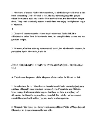 1. “Zechariah” means “Jehovahremembers,” and this is especiallytrue in this
book concerning God’s love for Israel. He may severelyjudge His people
under the Gentile heel, and scatterthem for centuries. But He will not forget
them. They shall eventually return to their land and enjoy the righteous reign
of Messiah.
2
2. Chapter 9 commences the secondmajor sectionof Zechariah. It is
addressedto exiles from Babylon who have just completedthe secondand less
glorious temple.
3. However, Godhas not only remembered Israel, but also Israel’s enemies, in
particular Syria, Phoenicia, Philistia.
JESUS CHRIST, KING OF KINGS, EVEN ALEXANDER – ZECHARIAH
9:1-9
A. The destructive power of the kingdom of Alexander the Great, vs. 1-8.
1. Introduction. In vs. 1-8 we have a description of God’s sovereignjudgment
on three of Israel’s most constant enemies, Syria, Phoenicia, and Philistia.
Mostevangelicalcommentators agreethat here we have a prophecy of
Alexander the Great being used to accomplishthis end. Let us learn more
about this remarkable military genius and world conqueror.
2. Alexander the Greatwas the precocious sonofKing Philip of Macedonand
Olympias, his tempestuous red haired wife.
 