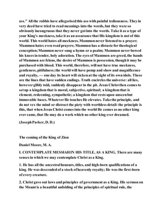 ass." All the rabbis have allegorisedthis ass with painful tediousness. Theyin
very deed have tried to read meanings into the words, but they were so
obviously incongruous that they never gotinto the words. Take it as a type of
your King's meekness, take it as an assurance that His kingdom is not of this
world. This world hates all meekness.Mammonnever listened to a prayer;
Mammon hates even read prayers; Mammon has a distaste for theological
conception;Mammon never sung a hymn or a psalm; Mammon never bowed
his knees in tender, holy adoration. The eyes of Mammon are greed, the hands
of Mammon are felons, the desire of Mammon is possession, thoughit may be
purchased with blood. This world, therefore, will not have true meekness,
gentleness, pitifulness;the world will have pomp and show and magnificence
and royalty, — one day its heart will sickenat the sight of its own idols. These
are the lines that have sudden endings. Truth encircles the universe: all lies,
howeverglibly told, suddenly disappear in the pit. Jesus Christthen comes to
setup a kingdom that is moral, subjective, spiritual; a kingdom that is
clement, redeeming, sympathetic; a kingdom that rests upon unseenbut
immovable bases. WhateverHe touches He elevates. Takethe principle, and
do not vex the mind or distract the piety with worthless detail: the principle is
this, that when Jesus Christ comes into the world He comes as no other king
ever came, that He may do a work which no other king ever dreamed.
(JosephParker, D. D.)
The coming of the King of Zion
Daniel Moore, M. A.
I. CONTEMPLATE MESSIAHIN HIS TITLE, AS A KING. There are many
senses in which we may contemplate Christ as a King.
1. He has all the ancestralhonours, titles, and high-born qualifications of a
king. He was descendedof a stock ofheavenly royalty; He was the first-born
of every creature.
2. Christ gave out laws and principles of government as a King. His sermon on
the Mount is a beautiful unfolding of the principles of spiritual rule, the
 