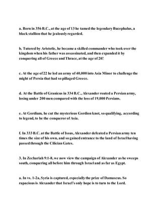 a. Born in 356 B.C., at the age of 13 he tamed the legendaryBucephalus, a
black stallion that he jealouslyregarded.
b. Tutored by Aristotle, he became a skilled commander who took over the
kingdom when his father was assassinated, and then expanded it by
conquering all of Greece andThrace, at the age of 20!
c. At the age of22 he led an army of 40,000 into Asia Minor to challenge the
might of Persia that had so pillaged Greece.
d. At the Battle of Granicus in 334 B.C., Alexander routed a Persianarmy,
losing under 200 men compared with the loss of 19,000 Persians.
e. At Gordium, he cut the mysterious Gordion knot, so qualifying, according
to legend, to be the conquerorof Asia.
f. In 333 B.C. at the Battle of Issus, Alexander defeateda Persianarmy ten
times the size of his own, and so gainedentrance to the land of Israelhaving
passedthrough the Cilician Gates.
3. In Zechariah 9:1-8, we now view the campaign of Alexander as he sweeps
south, conquering all before him through Israeland as far as Egypt.
a. In vs. 1-2a, Syria is captured, especiallythe prize of Damascus. So
rapacious is Alexander that Israel’s only hope is to turn to the Lord.
 