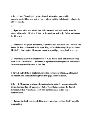 b. In vs. 2b-4, Phoenicia is captured south along the coast, andis
overwhelmed. Sidon also quickly surrenders, but the rich, insular, island city
of Tyre resists.
3
(1) Tyre was a fortress island, two miles around, and half a mile from the
shore, with walls 150’high. It had earlier resisteda siege by Nebuchadnezzar
for 12 years.
(2) Furious at the proud resistance, Alexanderwas held back for 7 months. He
askedthe Jews in Jerusalemfor help. They refused claiming allegiance to the
Media/Persianempire. Alexander swore he would pay them back severely.
(3) Eventually Type was overthrown, v. 4, by means of an earthen causeway
built across the channel. Thousands of Tyrians were slaughtered. Evidence of
the causewayremains even to this day.
c. In vs. 5-7, Philistia is captured, including Ashkelon, Ekron, Ashdod, and
resistantGaza. Some cleansing from raw paganism will result.
d. In v. 8, Alexander heads north-east and returns to Jerusalemwhere the
high priest and Jewishleaders are full of fear. But Josephus, the Jewish
historian, tells a remarkable story of what took place at this tense
confrontation.
(1) Jaddua the high priest calledfor prayer meetings seeking God’s merciful
intervention.
 