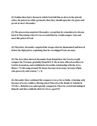 (2) Jaddua then had a dream in which God told him to dress in his priestly
robes, the priests in white garments;then they should open the city gates and
go out to meet Alexander.
(3) The processionsurprisedAlexander, exceptthat he remembered a dream
back in Macedonia where it was revealedthat he would conquer Asia and
meet this priest of God.
(4) Therefore Alexander surprised his troops when he dismounted and bowed
before the high priest, explaining that he worshipped God, not man.
(5) The Jews then showedAlexander from Danielhow the Greeks would
conquer the Persians, probably Daniel8:3-9. He in turn offeredsacrifices to
God in Jerusalem, and establisheda favorable relationship with the Jews.
Hence: “I will camp around My house because ofan army, because ofhim
who passes by and returns,” v. 8.
(6) Alexander then continued his conquest even as far as India, returning only
because ofweary soldiers. Having takenNineveh at the Battle of Arbella in
331 B.C., Babylonwas subsequently conquered. There he restedand indulged
himself, and then suddenly died of a fever, aged32!
 