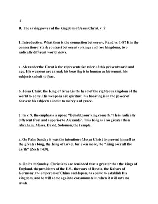 4
B. The saving power of the kingdom of Jesus Christ, v. 9.
1. Introduction. What then is the connectionbetweenv. 9 and vs. 1-8? It is the
connectionof stark contrastbetweentwo kings and two kingdoms, two
radically different world views.
a. Alexander the Greatis the representative ruler of this present world and
age. His weapons are carnal;his boasting is in human achievement; his
subjects submit to fear.
b. Jesus Christ, the King of Israel, is the head of the righteous kingdom of the
world to come. His weapons are spiritual; his boasting is in the powerof
heaven; his subjects submit to mercy and grace.
2. In v. 9, the emphasis is upon: “Behold, your king cometh.” He is radically
different from and superior to Alexander. This King is also greaterthan
Abraham, Moses, David, Solomon, the Temple.
a. On Palm Sunday it was the intention of Jesus Christ to present himself as
the greaterKing, the King of Israel, but even more, the “King over all the
earth” (Zech. 14:9).
b. On Palm Sunday, Christians are reminded that a greaterthan the kings of
England, the presidents of the U.S., the tsars of Russia, the Kaisers of
Germany, the emperors of China and Japan, has come to establishHis
kingdom, and he will come againto consummate it, when it will have no
rivals.
 