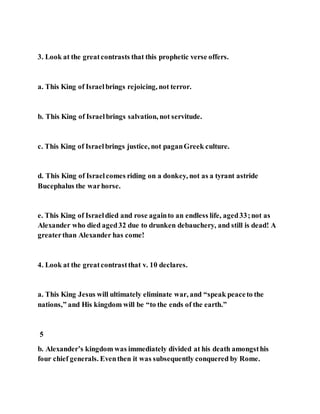 3. Look at the greatcontrasts that this prophetic verse offers.
a. This King of Israelbrings rejoicing, not terror.
b. This King of Israelbrings salvation, not servitude.
c. This King of Israelbrings justice, not paganGreek culture.
d. This King of Israelcomes riding on a donkey, not as a tyrant astride
Bucephalus the warhorse.
e. This King of Israeldied and rose againto an endless life, aged33;not as
Alexander who died aged32 due to drunken debauchery, and still is dead! A
greaterthan Alexander has come!
4. Look at the greatcontrastthat v. 10 declares.
a. This King Jesus will ultimately eliminate war, and “speak peaceto the
nations,” and His kingdom will be “to the ends of the earth.”
5
b. Alexander’s kingdom was immediately divided at his death amongsthis
four chief generals. Eventhen it was subsequently conquered by Rome.
 