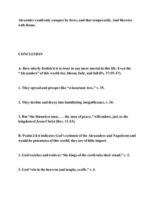 Alexander could only conquer by force, and that temporarily. And likewise
with Rome.
CONCLUSION
A. How utterly foolish it is to trust in any mere mortal in this life. Even the
“Alexanders” of this world rise, bloom, fade, and fall (Ps. 37:35-37).
1. They spreadand prosper like “a luxuriant tree,” v. 35.
2. They decline and decay into humiliating insignificance, v. 36.
3. But “the blameless man, . . . the man of peace,” willendure, just as the
kingdom of Jesus Christ (Rev. 11:15).
B. Psalm2:4-6 indicates God’s estimate of the Alexanders and Napoleons and
would-be potentates of this world; they are of little import.
1. God watches andwaits as “the kings of the earth take their stand,” v. 2.
2. God “sits in the heavens and laughs, scoffs,” v. 4.
 