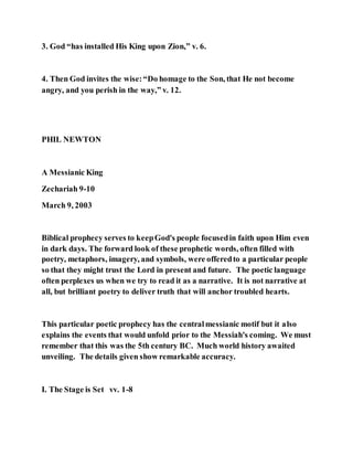 3. God “has installed His King upon Zion,” v. 6.
4. Then God invites the wise:“Do homage to the Son, that He not become
angry, and you perish in the way,” v. 12.
PHIL NEWTON
A Messianic King
Zechariah 9-10
March 9, 2003
Biblical prophecy serves to keepGod's people focusedin faith upon Him even
in dark days. The forward look of these prophetic words, often filled with
poetry, metaphors, imagery, and symbols, were offeredto a particular people
so that they might trust the Lord in present and future. The poetic language
often perplexes us when we try to read it as a narrative. It is not narrative at
all, but brilliant poetry to deliver truth that will anchor troubled hearts.
This particular poetic prophecy has the centralmessianic motif but it also
explains the events that would unfold prior to the Messiah's coming. We must
remember that this was the 5th century BC. Much world history awaited
unveiling. The details given show remarkable accuracy.
I. The Stage is Set vv. 1-8
 