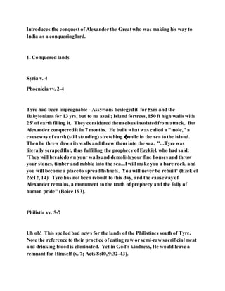 Introduces the conquest of Alexander the Greatwho was making his way to
India as a conquering lord.
1. Conquered lands
Syria v. 4
Phoenicia vv. 2-4
Tyre had been impregnable - Assyrians besiegedit for 5yrs and the
Babylonians for 13 yrs, but to no avail; Island fortress, 150 ft high walls with
25' of earth filling it. They consideredthemselves insolatedfrom attack. But
Alexander conqueredit in 7 months. He built what was called a "mole," a
causewayof earth (still standing) stretching �mile in the sea to the island.
Then he threw down its walls and threw them into the sea. "...Tyre was
literally scrapedflat, thus fulfilling the prophecy of Ezekiel, who had said:
'They will break down your walls and demolish your fine houses and throw
your stones, timber and rubble into the sea...Iwill make you a bare rock, and
you will become a place to spreadfishnets. You will never be rebuilt' (Ezekiel
26:12, 14). Tyre has not been rebuilt to this day, and the causewayof
Alexander remains, a monument to the truth of prophecy and the folly of
human pride" (Boice 193).
Philistia vv. 5-7
Uh oh! This spelledbad news for the lands of the Philistines south of Tyre.
Note the reference to their practice of eating raw or semi-raw sacrificialmeat
and drinking blood is eliminated. Yet in God's kindness, He would leave a
remnant for Himself (v. 7; Acts 8:40, 9:32-43).
 