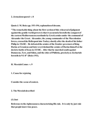 2. Jerusalemspared v. 8
Quote J. M. Boice pp. 193-194,explanationof dreams.
"The remarkable thing about the first sectionof this rehearsalofjudgment
againstthe gentile world powers is that it accuratelyforetells the conquestof
the easternMediterraneancoastlands by Greek armies under the command of
Alexander the Great. Alexander, the young commander of the Macedonian
forces, crossedthe Hellespont into Turkey shortly after the death of his father
Philip in 336 BC. He defeatedthe armies of the frontier governors ofKing
Darius at Granicus and later overwhelmedthe armies of Darius himself at the
decisive battle of Issus in 333 BC. After that he marched south against
Damascus, Tyre, and Sidon, and the cities of Philistia, preciselyas Zechariah
foretells in 9:1-8" (Boice 193).
II. MessiahComes v. 9
1. Cause for rejoicing
Considerthe scene ofcontext.
2. The Messiahdescribed
(1) Just
Reference to the righteousness characterizing His rule. It is only by just rule
that people know true peace.
 