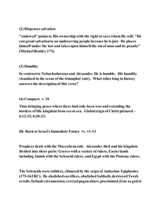 (2) Dispenses salvation
"endowed" points to His ownership with the right to save whom He will; "He
can grant salvationto an undeserving people because he is just. He places
himself under the law and takes upon himself the sin of man and its penalty"
(MichaelBentley 173).
(3) Humility
In contrastto Nebuchadnezzarand Alexander, He is humble. His humility
visualized in the scene of the triumphal entry. What other king in history
answers the descriptionof this verse?
(4) Conquers v. 10
Thus bringing peace where there had only been war and extending the
borders of His kingdom from sea to sea. Globalreign of Christ pictured -
6:12-15, 8:20-23.
III. Back to Israel's Immediate Future vv. 11-13
Prophecydeals with the Maccabeanrule. Alexander died and his kingdom
divided into three parts: Greece with a variety of rulers, Easterlands
including Judah with the Seleucid rulers, and Egypt with the Ptolemy rulers.
The Seleucids were ruthless, climaxed by the reign of Antiochus Epiphanies
(175-163BC). He abolishedsacrifices, abolishedSabbath, destroyedTorah
scrolls, forbade circumcision, erectedpaganaltars, proclaimed Zeus as god to
 