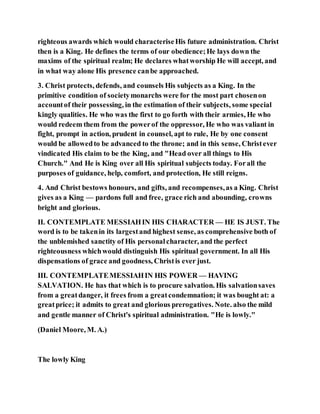 righteous awards which would characteriseHis future administration. Christ
then is a King. He defines the terms of our obedience;He lays down the
maxims of the spiritual realm; He declares whatworship He will accept, and
in what way alone His presence canbe approached.
3. Christ protects, defends, and counsels His subjects as a King. In the
primitive condition of societymonarchs were for the most part chosenon
accountof their possessing, in the estimation of their subjects, some special
kingly qualities. He who was the first to go forth with their armies, He who
would redeem them from the powerof the oppressor, He who was valiant in
fight, prompt in action, prudent in counsel, apt to rule, He by one consent
would be allowedto be advanced to the throne; and in this sense, Christever
vindicated His claim to be the King, and "Head over all things to His
Church." And He is King over all His spiritual subjects today. Forall the
purposes of guidance, help, comfort, and protection, He still reigns.
4. And Christ bestows honours, and gifts, and recompenses,as a King. Christ
gives as a King — pardons full and free, grace rich and abounding, crowns
bright and glorious.
II. CONTEMPLATE MESSIAHIN HIS CHARACTER — HE IS JUST. The
word is to be takenin its largestand highest sense, as comprehensive both of
the unblemished sanctity of His personalcharacter, and the perfect
righteousness whichwould distinguish His spiritual government. In all His
dispensations of grace and goodness, Christis ever just.
III. CONTEMPLATEMESSIAHIN HIS POWER — HAVING
SALVATION. He has that which is to procure salvation. His salvationsaves
from a greatdanger, it frees from a greatcondemnation; it was bought at: a
greatprice; it admits to great and glorious prerogatives. Note. also the mild
and gentle manner of Christ's spiritual administration. "He is lowly."
(Daniel Moore, M. A.)
The lowly King
 