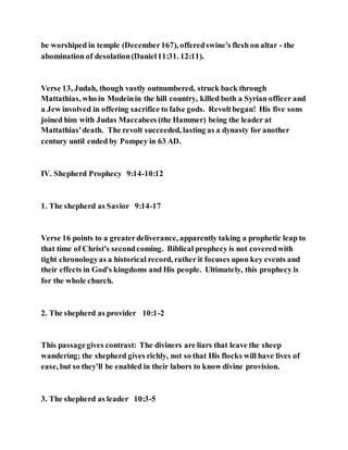 be worshiped in temple (December167), offeredswine's flesh on altar - the
abomination of desolation(Daniel11:31. 12:11).
Verse 13, Judah, though vastly outnumbered, struck back through
Mattathias, who in Modeinin the hill country, killed both a Syrian officer and
a Jew involved in offering sacrifice to false gods. Revoltbegan! His five sons
joined him with Judas Maccabees (the Hammer) being the leader at
Mattathias'death. The revolt succeeded, lasting as a dynasty for another
century until ended by Pompey in 63 AD.
IV. Shepherd Prophecy 9:14-10:12
1. The shepherd as Savior 9:14-17
Verse 16 points to a greaterdeliverance, apparently taking a prophetic leap to
that time of Christ's secondcoming. Biblical prophecy is not coveredwith
tight chronologyas a historical record, rather it focuses upon key events and
their effects in God's kingdoms and His people. Ultimately, this prophecy is
for the whole church.
2. The shepherd as provider 10:1-2
This passagegives contrast: The diviners are liars that leave the sheep
wandering; the shepherd gives richly, not so that His flocks will have lives of
ease, but so they'll be enabled in their labors to know divine provision.
3. The shepherd as leader 10:3-5
 