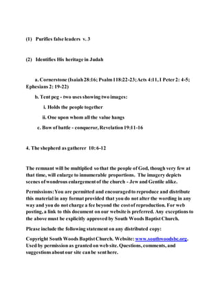 (1) Purifies false leaders v. 3
(2) Identifies His heritage in Judah
a. Cornerstone (Isaiah28:16; Psalm118:22-23;Acts 4:11, I Peter2: 4-5;
Ephesians 2: 19-22)
b. Tent peg - two uses showing two images:
i. Holds the people together
ii. One upon whom all the value hangs
c. Bow of battle - conqueror, Revelation19:11-16
4. The shepherd as gatherer 10:6-12
The remnant will be multiplied so that the people of God, though very few at
that time, will enlarge to innumerable proportions. The imagery depicts
scenes ofwondrous enlargementof the church - Jew and Gentile alike.
Permissions:You are permitted and encouragedto reproduce and distribute
this material in any format provided that you do not alter the wording in any
way and you do not charge a fee beyond the costof reproduction. For web
posting, a link to this document on our website is preferred. Any exceptions to
the above must be explicitly approved by South Woods BaptistChurch.
Please include the following statement on any distributed copy:
Copyright South Woods BaptistChurch. Website: www.southwoodsbc.org.
Used by permission as granted on web site. Questions, comments, and
suggestionsaboutour site canbe senthere.
 