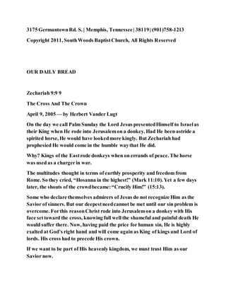 3175 GermantownRd. S. | Memphis, Tennessee| 38119| (901)758-1213
Copyright 2011, SouthWoods BaptistChurch, All Rights Reserved
OUR DAILY BREAD
Zechariah 9:9 9
The Cross And The Crown
April 9, 2005 — by Herbert Vander Lugt
On the day we call Palm Sunday the Lord Jesus presentedHimself to Israelas
their King when He rode into Jerusalemon a donkey. Had He been astride a
spirited horse, He would have lookedmore kingly. But Zechariah had
prophesied He would come in the humble waythat He did.
Why? Kings of the Eastrode donkeys when on errands of peace. The horse
was used as a chargerin war.
The multitudes thought in terms of earthly prosperity and freedom from
Rome. So they cried, “Hosanna in the highest!” (Mark 11:10). Yet a few days
later, the shouts of the crowdbecame:“Crucify Him!” (15:13).
Some who declare themselves admirers of Jesus do not recognize Him as the
Savior of sinners. But our deepestneedcannot be met until our sin problem is
overcome. Forthis reasonChrist rode into Jerusalemon a donkey with His
face settoward the cross, knowing full well the shameful and painful death He
would suffer there. Now, having paid the price for human sin, He is highly
exalted at God’s right hand and will come again as King of kings and Lord of
lords. His cross had to precede His crown.
If we want to be part of His heavenly kingdom, we must trust Him as our
Savior now.
 