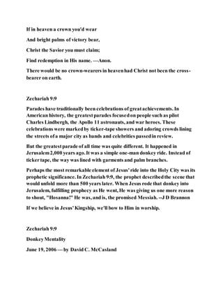 If in heaven a crown you'd wear
And bright palms of victory bear,
Christ the Savior you must claim;
Find redemption in His name. —Anon.
There would be no crown-wearers in heavenhad Christ not been the cross-
bearer on earth.
Zechariah 9:9
Parades have traditionally been celebrations of greatachievements. In
American history, the greatestparades focusedon people such as pilot
Charles Lindbergh, the Apollo 11 astronauts, and war heroes. These
celebrations were markedby ticker-tape showers and adoring crowds lining
the streets ofa major city as bands and celebrities passedin review.
But the greatestparade of all time was quite different. It happened in
Jerusalem2,000 years ago.It was a simple one-man donkey ride. Instead of
tickertape, the way was lined with garments and palm branches.
Perhaps the most remarkable element of Jesus'ride into the Holy City was its
prophetic significance. In Zechariah 9:9, the prophet describedthe scene that
would unfold more than 500 years later. When Jesus rode that donkey into
Jerusalem, fulfilling prophecy as He went, He was giving us one more reason
to shout, "Hosanna!" He was, and is, the promised Messiah. --J D Brannon
If we believe in Jesus'Kingship, we'll bow to Him in worship.
Zechariah 9:9
DonkeyMentality
June 19, 2006 — by David C. McCasland
 