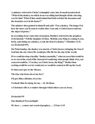 A minister referred to Christ’s triumphal entry into Jerusalemand asked:
“What if the donkey on which Jesus was riding had thought all the cheering
was for him? What if that small animal had believed that the hosannas and
the branches were in his honor?”
The minister then pointed to himself and said: “I’m a donkey. The longerI’m
here the more you’ll come to realize that. I am only a Christ-bearerand not
the objectof praise.”
In recording Jesus’entry into Jerusalem, Matthew referred to the prophecy
of Zechariah: “Tellthe daughter of Zion, ‘Behold, your King is coming to you,
lowly, and sitting on a donkey, a colt, the foal of a donkey’” (Matthew 21:5;
see Zechariah9:9).
On Palm Sunday, the donkey was merely a Christ-bearer, bringing the Son of
God into the city where He would give His life for the sins of the world.
If we could develop a healthy “donkeymentality,” what an assetthatwould be
as we travel the road of life. Instead of wondering what people think of us, our
concernwould be, “Can they see Christ Jesus, the King?” Ratherthan
seeking creditfor service rendered, we would be content to lift up the Lord.
O what can I give to the Master,
The One who from sin set me free?
I’ll give Him a lifetime of service
To thank Him for dying for me. —K. De Haan
A Christian’s life is a window through which others can see Jesus.
Zechariah 9:9
One Hundred PercentRight!
We have … a more sure word of prophecy … 2 Peter1:19
 
