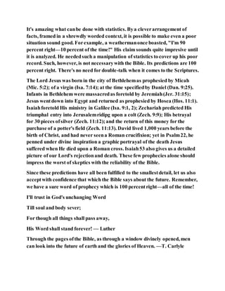 It's amazing what canbe done with statistics. Bya cleverarrangement of
facts, framed in a shrewdly worded context, it is possible to make even a poor
situation sound good. Forexample, a weathermanonce boasted, "I'm 90
percent right—10 percent of the time!" His claim sounds quite impresive until
it is analyzed. He neededsuch a manipulation of statistics to cover up his poor
record. Such, however, is not necessarywith the Bible. Its predictions are 100
percent right. There's no need for double-talk when it comes to the Scriptures.
The Lord Jesus was born in the city of Bethlehemas prophesied by Micah
(Mic. 5:2); of a virgin (Isa. 7:14); at the time specifiedby Daniel (Dan. 9:25).
Infants in Bethlehem were massacredas foretold by Jeremiah(Jer. 31:15);
Jesus wentdown into Egypt and returned as prophesied by Hosea (Hos. 11:1).
Isaiahforetold His ministry in Galilee (Isa. 9:1, 2); Zechariah predicted His
triumphal entry into Jerusalemridipg upon a colt (Zech. 9:9); His betrayal
for 30 pieces ofsilver (Zech. 11:12);and the return of this money for the
purchase of a potter's field (Zech. 11:13). David lived 1,000 years before the
birth of Christ, and had never seena Roman crucifixion; yet in Psalm22, he
penned under divine inspiration a graphic portrayal of the death Jesus
suffered when He died upon a Roman cross. Isaiah53 also gives us a detailed
picture of our Lord's rejectionand death. These few prophecies alone should
impress the worst of skeptics with the reliability of the Bible.
Since these predictions have all been fulfilled to the smallestdetail, let us also
acceptwith confidence that which the Bible says about the future. Remember,
we have a sure word of prophecy which is 100 percentright—all of the time!
I'll trust in God's unchanging Word
Till soul and body sever;
For though all things shall pass away,
His Word shall stand forever! — Luther
Through the pages ofthe Bible, as through a window divinely opened, men
can look into the future of earth and the glories of Heaven. —T. Carlyle
 