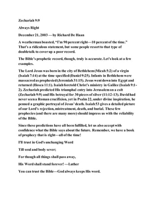 Zechariah 9:9
Always Right
December21, 2003 — by Richard De Haan
A weathermanboasted, “I’m 90 percent right—10 percentof the time.”
That’s a ridiculous statement, but some people resortto that type of
doubletalk to coverup a poor record.
The Bible’s prophetic record, though, truly is accurate. Let’s look at a few
examples.
The Lord Jesus was born in the city of Bethlehem(Micah 5:2) of a virgin
(Isaiah 7:14) at the time specified(Daniel9:25). Infants in Bethlehem were
massacredas prophesied(Jeremiah31:15). Jesus wentdown into Egypt and
returned (Hosea 11:1). Isaiahforetold Christ’s ministry in Galilee (Isaiah 9:1-
2). Zechariah predicted His triumphal entry into Jerusalemon a colt
(Zechariah 9:9) and His betrayal for 30 pieces of silver (11:12-13). Davidhad
never seena Roman crucifixion, yet in Psalm 22, under divine inspiration, he
penned a graphic portrayal of Jesus’death. Isaiah53 gives a detailed picture
of our Lord’s rejection, mistreatment, death, and burial. These few
prophecies (and there are many more) should impress us with the reliability
of the Bible.
Since these predictions have all been fulfilled, let us also acceptwith
confidence what the Bible says about the future. Remember, we have a book
of prophecy that is right—all of the time!
I'll trust in God's unchanging Word
Till soul and body sever;
For though all things shall pass away,
His Word shall stand forever! —Luther
You can trust the Bible—Godalways keeps His word.
 