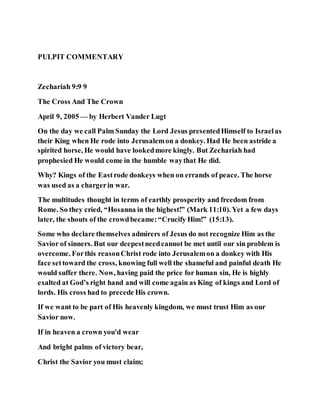PULPIT COMMENTARY
Zechariah 9:9 9
The Cross And The Crown
April 9, 2005 — by Herbert Vander Lugt
On the day we call Palm Sunday the Lord Jesus presentedHimself to Israelas
their King when He rode into Jerusalemon a donkey. Had He been astride a
spirited horse, He would have lookedmore kingly. But Zechariah had
prophesied He would come in the humble waythat He did.
Why? Kings of the Eastrode donkeys when on errands of peace. The horse
was used as a chargerin war.
The multitudes thought in terms of earthly prosperity and freedom from
Rome. So they cried, “Hosanna in the highest!” (Mark 11:10). Yet a few days
later, the shouts of the crowdbecame:“Crucify Him!” (15:13).
Some who declare themselves admirers of Jesus do not recognize Him as the
Savior of sinners. But our deepestneedcannot be met until our sin problem is
overcome. Forthis reasonChrist rode into Jerusalemon a donkey with His
face settoward the cross, knowing full well the shameful and painful death He
would suffer there. Now, having paid the price for human sin, He is highly
exalted at God’s right hand and will come again as King of kings and Lord of
lords. His cross had to precede His crown.
If we want to be part of His heavenly kingdom, we must trust Him as our
Savior now.
If in heaven a crown you'd wear
And bright palms of victory bear,
Christ the Savior you must claim;
 