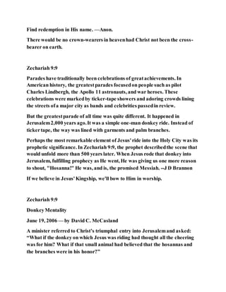 Find redemption in His name. —Anon.
There would be no crown-wearers in heavenhad Christ not been the cross-
bearer on earth.
Zechariah 9:9
Parades have traditionally been celebrations of greatachievements. In
American history, the greatestparades focusedon people such as pilot
Charles Lindbergh, the Apollo 11 astronauts, and war heroes. These
celebrations were markedby ticker-tape showers and adoring crowds lining
the streets ofa major city as bands and celebrities passedin review.
But the greatestparade of all time was quite different. It happened in
Jerusalem2,000 years ago.It was a simple one-man donkey ride. Instead of
tickertape, the way was lined with garments and palm branches.
Perhaps the most remarkable element of Jesus'ride into the Holy City was its
prophetic significance. In Zechariah 9:9, the prophet describedthe scene that
would unfold more than 500 years later. When Jesus rode that donkey into
Jerusalem, fulfilling prophecy as He went, He was giving us one more reason
to shout, "Hosanna!" He was, and is, the promised Messiah. --J D Brannon
If we believe in Jesus'Kingship, we'll bow to Him in worship.
Zechariah 9:9
DonkeyMentality
June 19, 2006 — by David C. McCasland
A minister referred to Christ’s triumphal entry into Jerusalemand asked:
“What if the donkey on which Jesus was riding had thought all the cheering
was for him? What if that small animal had believed that the hosannas and
the branches were in his honor?”
 