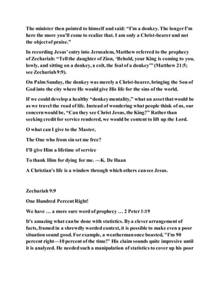 The minister then pointed to himself and said: “I’m a donkey. The longerI’m
here the more you’ll come to realize that. I am only a Christ-bearerand not
the objectof praise.”
In recording Jesus’entry into Jerusalem, Matthew referred to the prophecy
of Zechariah: “Tellthe daughter of Zion, ‘Behold, your King is coming to you,
lowly, and sitting on a donkey, a colt, the foal of a donkey’” (Matthew 21:5;
see Zechariah9:9).
On Palm Sunday, the donkey was merely a Christ-bearer, bringing the Son of
God into the city where He would give His life for the sins of the world.
If we could develop a healthy “donkeymentality,” what an assetthatwould be
as we travel the road of life. Instead of wondering what people think of us, our
concernwould be, “Can they see Christ Jesus, the King?” Ratherthan
seeking creditfor service rendered, we would be content to lift up the Lord.
O what can I give to the Master,
The One who from sin set me free?
I’ll give Him a lifetime of service
To thank Him for dying for me. —K. De Haan
A Christian’s life is a window through which others cansee Jesus.
Zechariah 9:9
One Hundred PercentRight!
We have … a more sure word of prophecy … 2 Peter1:19
It's amazing what canbe done with statistics. Bya cleverarrangement of
facts, framed in a shrewdly worded context, it is possible to make even a poor
situation sound good. Forexample, a weathermanonce boasted, "I'm 90
percent right—10 percent of the time!" His claim sounds quite impresive until
it is analyzed. He neededsuch a manipulation of statistics to cover up his poor
 