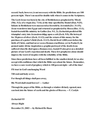 record. Such, however, is not necessarywith the Bible. Its predictions are 100
percent right. There's no need for double-talk when it comes to the Scriptures.
The Lord Jesus was born in the city of Bethlehemas prophesied by Micah
(Mic. 5:2); of a virgin (Isa. 7:14); at the time specifiedby Daniel (Dan. 9:25).
Infants in Bethlehem were massacredas foretold by Jeremiah(Jer. 31:15);
Jesus wentdown into Egypt and returned as prophesied by Hosea (Hos. 11:1).
Isaiahforetold His ministry in Galilee (Isa. 9:1, 2); Zechariah predicted His
triumphal entry into Jerusalemridipg upon a colt (Zech. 9:9); His betrayal
for 30 pieces ofsilver (Zech. 11:12);and the return of this money for the
purchase of a potter's field (Zech. 11:13). David lived 1,000 years before the
birth of Christ, and had never seena Roman crucifixion; yet in Psalm22, he
penned under divine inspiration a graphic portrayal of the death Jesus
suffered when He died upon a Roman cross. Isaiah53 also gives us a detailed
picture of our Lord's rejectionand death. These few prophecies alone should
impress the worst of skeptics with the reliability of the Bible.
Since these predictions have all been fulfilled to the smallestdetail, let us also
acceptwith confidence that which the Bible says about the future. Remember,
we have a sure word of prophecy which is 100 percentright—all of the time!
I'll trust in God's unchanging Word
Till soul and body sever;
For though all things shall pass away,
His Word shall stand forever! — Luther
Through the pages ofthe Bible, as through a window divinely opened, men
can look into the future of earth and the glories of Heaven. —T. Carlyle
Zechariah 9:9
Always Right
December21, 2003 — by Richard De Haan
 