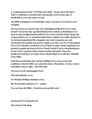 A weathermanboasted, “I’m 90 percent right—10 percentof the time.”
That’s a ridiculous statement, but some people resortto that type of
doubletalk to coverup a poor record.
The Bible’s prophetic record, though, truly is accurate. Let’s look at a few
examples.
The Lord Jesus was born in the city of Bethlehem(Micah 5:2) of a virgin
(Isaiah 7:14) at the time specified(Daniel9:25). Infants in Bethlehem were
massacredas prophesied(Jeremiah31:15). Jesus wentdown into Egypt and
returned (Hosea 11:1). Isaiahforetold Christ’s ministry in Galilee (Isaiah 9:1-
2). Zechariah predicted His triumphal entry into Jerusalemon a colt
(Zechariah 9:9) and His betrayal for 30 pieces of silver (11:12-13). Davidhad
never seena Roman crucifixion, yet in Psalm 22, under divine inspiration, he
penned a graphic portrayal of Jesus’death. Isaiah53 gives a detailed picture
of our Lord’s rejection, mistreatment, death, and burial. These few
prophecies (and there are many more) should impress us with the reliability
of the Bible.
Since these predictions have all been fulfilled, let us also acceptwith
confidence what the Bible says about the future. Remember, we have a book
of prophecy that is right—all of the time!
I'll trust in God's unchanging Word
Till soul and body sever;
For though all things shall pass away,
His Word shall stand forever! —Luther
You can trust the Bible—Godalways keeps His word.
Zechariah 9:9, Zechariah9:10
The advent of the King.
 