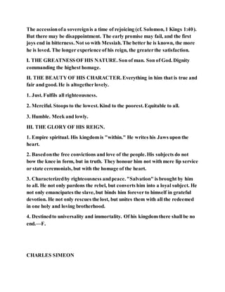 The accessionofa sovereignis a time of rejoicing (cf. Solomon, 1 Kings 1:40).
But there may be disappointment. The early promise may fail, and the first
joys end in bitterness. Not so with Messiah. The better he is known, the more
he is loved. The longer experience of his reign, the greaterthe satisfaction.
I. THE GREATNESS OF HIS NATURE. Son of man. Son of God. Dignity
commanding the highest homage.
II. THE BEAUTY OF HIS CHARACTER. Everything in him that is true and
fair and good. He is altogetherlovely.
1. Just. Fulfils all righteousness.
2. Merciful. Stoops to the lowest. Kind to the poorest. Equitable to all.
3. Humble. Meek and lowly.
III. THE GLORY OF HIS REIGN.
1. Empire spiritual. His kingdom is "within." He writes his Jaws upon the
heart.
2. Basedonthe free convictions and love of the people. His subjects do not
bow the knee in form, but in truth. They honour him not with mere lip service
or state ceremonials, but with the homage of the heart.
3. Characterizedby righteousness andpeace. "Salvation" is brought by him
to all. He not only pardons the rebel, but converts him into a loyal subject. He
not only emancipates the slave, but binds him forever to himself in grateful
devotion. He not only rescues the lost, but unites them with all the redeemed
in one holy and loving brotherhood.
4. Destinedto universality and immortality. Of his kingdom there shall be no
end.—F.
CHARLES SIMEON
 