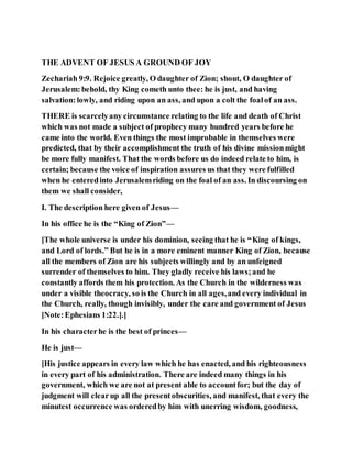 THE ADVENT OF JESUS A GROUND OF JOY
Zechariah 9:9. Rejoice greatly, O daughter of Zion; shout, O daughter of
Jerusalem:behold, thy King cometh unto thee: he is just, and having
salvation:lowly, and riding upon an ass, and upon a colt the foalof an ass.
THERE is scarcelyany circumstance relating to the life and death of Christ
which was not made a subject of prophecy many hundred years before he
came into the world. Even things the most improbable in themselves were
predicted, that by their accomplishment the truth of his divine missionmight
be more fully manifest. That the words before us do indeed relate to him, is
certain; because the voice of inspiration assures us that they were fulfilled
when he enteredinto Jerusalemriding on the foal of an ass. In discoursing on
them we shall consider,
I. The description here given of Jesus—
In his office he is the “King of Zion”—
[The whole universe is under his dominion, seeing that he is “King of kings,
and Lord of lords.” But he is in a more eminent manner King of Zion, because
all the members of Zion are his subjects willingly and by an unfeigned
surrender of themselves to him. They gladly receive his laws;and he
constantly affords them his protection. As the Church in the wilderness was
under a visible theocracy, so is the Church in all ages,and every individual in
the Church, really, though invisibly, under the care and government of Jesus
[Note:Ephesians 1:22.].]
In his characterhe is the best of princes—
He is just—
[His justice appears in every law which he has enacted, and his righteousness
in every part of his administration. There are indeed many things in his
government, which we are not at present able to accountfor; but the day of
judgment will clearup all the presentobscurities, and manifest, that every the
minutest occurrence was orderedby him with unerring wisdom, goodness,
 