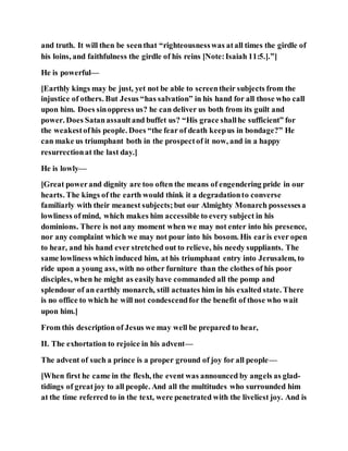 and truth. It will then be seenthat “righteousnesswas atall times the girdle of
his loins, and faithfulness the girdle of his reins [Note:Isaiah 11:5.].”]
He is powerful—
[Earthly kings may be just, yet not be able to screentheir subjects from the
injustice of others. But Jesus “has salvation” in his hand for all those who call
upon him. Does sinoppress us? he can deliver us both from its guilt and
power. Does Satanassaultand buffet us? “His grace shallhe sufficient” for
the weakestofhis people. Does “the fear of death keepus in bondage?” He
can make us triumphant both in the prospectof it now, and in a happy
resurrectionat the last day.]
He is lowly—
[Great powerand dignity are too often the means of engendering pride in our
hearts. The kings of the earth would think it a degradationto converse
familiarly with their meanest subjects;but our Almighty Monarch possessesa
lowliness ofmind, which makes him accessible to every subject in his
dominions. There is not any moment when we may not enter into his presence,
nor any complaint which we may not pour into his bosom. His earis ever open
to hear, and his hand ever stretched out to relieve, his needy suppliants. The
same lowliness which induced him, at his triumphant entry into Jerusalem, to
ride upon a young ass, with no other furniture than the clothes of his poor
disciples, when he might as easilyhave commanded all the pomp and
splendour of an earthly monarch, still actuates him in his exalted state. There
is no office to which he will not condescendfor the benefit of those who wait
upon him.]
From this description of Jesus we may well be prepared to hear,
II. The exhortation to rejoice in his advent—
The advent of such a prince is a proper ground of joy for all people—
[When first he came in the flesh, the event was announced by angels as glad-
tidings of greatjoy to all people. And all the multitudes who surrounded him
at the time referred to in the text, were penetrated with the liveliest joy. And is
 