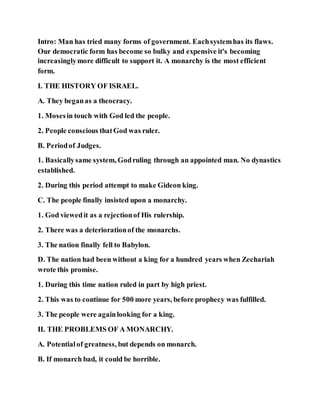 Intro: Man has tried many forms of government. Eachsystemhas its flaws.
Our democratic form has become so bulky and expensive it's becoming
increasinglymore difficult to support it. A monarchy is the most efficient
form.
I. THE HISTORY OF ISRAEL.
A. They beganas a theocracy.
1. Mosesin touch with God led the people.
2. People conscious thatGod was ruler.
B. Periodof Judges.
1. Basicallysame system, Godruling through an appointed man. No dynastics
established.
2. During this period attempt to make Gideon king.
C. The people finally insisted upon a monarchy.
1. God viewedit as a rejectionof His rulership.
2. There was a deteriorationof the monarchs.
3. The nation finally fell to Babylon.
D. The nation had been without a king for a hundred years when Zechariah
wrote this promise.
1. During this time nation ruled in part by high priest.
2. This was to continue for 500 more years, before prophecy was fulfilled.
3. The people were againlooking for a king.
II. THE PROBLEMS OF A MONARCHY.
A. Potentialof greatness, but depends on monarch.
B. If monarch bad, it could be horrible.
 