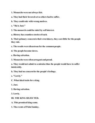 1. Monarchs were not always fair.
a. They had their favored setso others had to suffer.
b. They could rule with wrong motives.
c. "He is Just."
2. The monarch could be ruled by self interest.
a. History has countless stories ofsuch.
b. Their primary concernis their own lukery, they care little for the people
they rule.
c. The results were disastrous for the common people.
d. The people became slaves.
e. Having salvation.
3. Monarchs were oftenarrogant and proud.
a. They would not admit to a mistake thus the people would have to suffer
intolerably.
b. They had no concernfor the people's feelings.
c. "Lowly."
C. What ideal traits for a king.
1. Just.
2. Having salvation.
3. Lowly.
III. THE KING REJECTED.
A. This promised king came.
1. The events of Palm Sunday.
 