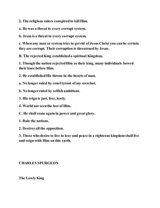 2. The religious rulers conspiredto kill Him.
a. He was a threat to every corrupt system.
b. Jesus is a threat to every corrupt system.
c. When any man or system tries to getrid of Jesus Christ you canbe certain
they are corrupt. Their corruption is threatened by Jesus.
B. The rejectedKing establisheda spiritual Kingdom.
1. Though the nation rejectedHim as their king, many individuals bowed
their knee before Him.
2. He establishedHis throne in the hearts of man.
a. No longer ruled by cruel tyrant of my own lust.
b. No longer ruled by selfish ambitions.
3. His reign is just, free, lowly.
4. World not seenthe last of Him.
C. He shall come again in powerand greatglory.
1. Rule the nations.
2. Destroyall the opposition.
3. Those who desire to live in love and peace in a righteous kingdom shall live
and reign with Him on this earth.
CHARLES SPURGEON
The Lowly King
 
