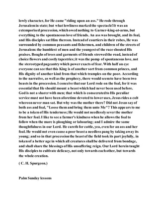 lowly character, for He came "riding upon an ass." He rode through
Jerusalemin state;but what lowliness markedthe spectacle!It was an
extemporised procession, whichowednothing to Garner-king-at-arms, but
everything to the spontaneous love of friends. An ass was brought, and its foal,
and His disciples satHim thereon. Insteadof courtiers in their robes, He was
surrounded by common peasants and fishermen, and children of the streets of
Jerusalem:the humblest of men and the youngestof the race shouted His
praises. Boughs oftrees and garments of friends strewedthe road, insteadof
choice flowers and costlytapestries;it was the pomp of spontaneous love, not
the stereotypedpageantrywhich powerexacts of fear. With half an eye
everyone can see that this King is of another sort from common princes, and
His dignity of another kind from that which tramples on the poor. According
to the narrative, as well as the prophecy, there would seemto have been two
beasts in the procession. I conceive thatour Lord rode on the foal, for it was
essentialthat He should mount a beastwhich had never been used before.
God is not a sharerwith men; that which is consecratedto His peculiar
service must not have been aforetime devoted to loweruses, Jesus rides a colt
whereonnever man sat. But why was the mother there? Did not Jesus sayof
both ass and foal, "Loose them and bring them unto Me"? This appears to me
to be a tokenof His tenderness;He would not needlesslyseverthe mother
from her foal. I like to see a farmer's kindness when he allows the foal to
follow when the mare is ploughing or labouring; and I admire the same
thoughtfulness in our Lord. He careth for cattle, yea, even for an ass and her
foal. He would not even cause a poor beasta needless pang by taking away its
young; and so in that processionthe beastof the field took its part joyfully, in
tokenof a better age in which all creatures shallbe delivered from bondage,
and shall share the blessings ofHis unsuffering reign. Our Lord herein taught
His disciples to cultivate delicacy, not only towards eachother, but towards
the whole creation.
( C. H. Spurgeon.)
Palm Sunday lessons
 