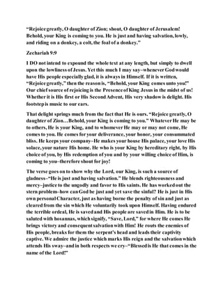 “Rejoicegreatly, O daughter of Zion; shout, O daughter of Jerusalem!
Behold, your King is coming to you. He is just and having salvation, lowly,
and riding on a donkey, a colt, the foal of a donkey.”
Zechariah 9:9
I DO not intend to expound the whole text at any length, but simply to dwell
upon the lowliness ofJesus. Yet this much I may say–wheneverGodwould
have His people especiallyglad, it is always in Himself. If it is written,
“Rejoicegreatly,” then the reasonis, “Behold, your King comes unto you!”
Our chief source of rejoicing is the PresenceofKing Jesus in the midst of us!
Whether it is His first or His SecondAdvent, His very shadow is delight. His
footstepis music to our ears.
That delight springs much from the fact that He is ours. “Rejoice greatly, O
daughter of Zion…Behold, your King is coming to you.” WhateverHe may be
to others, He is your King, and to whomeverHe may or may not come, He
comes to you. He comes foryour deliverance, your honor, your consummated
bliss. He keeps your company–He makes your house His palace, your love His
solace,your nature His home. He who is your King by hereditary right, by His
choice of you, by His redemption of you and by your willing choice of Him, is
coming to you–therefore shout for joy!
The verse goes onto show why the Lord, our King, is such a source of
gladness–“He is just and having salvation.” He blends righteousness and
mercy–justice to the ungodly and favor to His saints. He has workedout the
stern problem–how canGod be just and yet save the sinful? He is just in His
own personalCharacter, just as having borne the penalty of sin and just as
clearedfrom the sin which He voluntarily took upon Himself. Having endured
the terrible ordeal, He is savedand His people are savedin Him. He is to be
saluted with hosannas, whichsignify, “Save, Lord,” for where He comes He
brings victory and consequentsalvationwith Him! He routs the enemies of
His people, breaks for them the serpent’s head and leads their captivity
captive. We admire the justice which marks His reign and the salvationwhich
attends His sway–andin both respects we cry–“Blessedis He that comes in the
name of the Lord!”
 