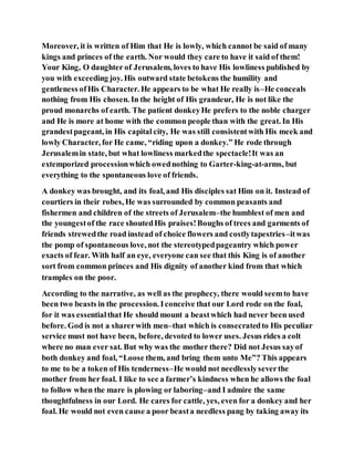 Moreover, it is written of Him that He is lowly, which cannot be said of many
kings and princes of the earth. Nor would they care to have it said of them!
Your King, O daughter of Jerusalem, loves to have His lowliness published by
you with exceeding joy. His outward state betokens the humility and
gentleness ofHis Character. He appears to be what He really is–He conceals
nothing from His chosen. In the height of His grandeur, He is not like the
proud monarchs of earth. The patient donkeyHe prefers to the noble charger
and He is more at home with the common people than with the great. In His
grandestpageant, in His capital city, He was still consistentwith His meek and
lowly Character, for He came, “riding upon a donkey.” He rode through
Jerusalemin state, but what lowliness markedthe spectacle!It was an
extemporized processionwhich owednothing to Garter-king-at-arms, but
everything to the spontaneous love of friends.
A donkey was brought, and its foal, and His disciples sat Him on it. Instead of
courtiers in their robes, He was surrounded by common peasants and
fishermen and children of the streets of Jerusalem–the humblest of men and
the youngestof the race shoutedHis praises!Boughs of trees and garments of
friends strewedthe road instead of choice flowers and costlytapestries–itwas
the pomp of spontaneous love, not the stereotypedpageantry which power
exacts of fear. With half an eye, everyone can see that this King is of another
sort from common princes and His dignity of another kind from that which
tramples on the poor.
According to the narrative, as well as the prophecy, there would seemto have
been two beasts in the procession. Iconceive that our Lord rode on the foal,
for it was essentialthat He should mount a beastwhich had never been used
before. God is not a sharerwith men–that which is consecratedto His peculiar
service must not have been, before, devoted to lower uses. Jesus rides a colt
where no man ever sat. But why was the mother there? Did not Jesus sayof
both donkey and foal, “Loose them, and bring them unto Me”? This appears
to me to be a token of His tenderness–He would not needlesslyseverthe
mother from her foal. I like to see a farmer’s kindness when he allows the foal
to follow when the mare is plowing or laboring–and I admire the same
thoughtfulness in our Lord. He cares for cattle, yes, even for a donkey and her
foal. He would not even cause a poor beasta needless pang by taking away its
 