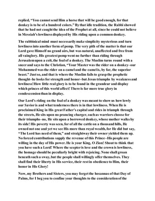 replied, “You cannotsend Him a horse that will be goodenough, for that
donkey is to be of a hundred colors.” Bythat idle tradition, the Rabbi showed
that he had not caughtthe idea of the Prophet at all, since he could not believe
in Messiah’s lowlinessdisplayedby His riding upon a common donkey.
The rabbinical mind must necessarilymake simplicity mysterious and turn
lowliness into another form of pomp. The very pith of the matter is that our
Lord gave Himself no grand airs, but was natural, unaffected and free from
all vainglory. His greatestpomp went no further than riding through
Jerusalemupon a colt, the foalof a donkey. The Muslim turns round with a
sneerand says to the Christian, “Your Masterwas the rider on a donkey–our
Mohammed was the rider on a cameland the camelis, by far, the superior
beast.” Justso, and that is where the Muslim fails to graspthe prophetic
thought–he looks for strength and honor–but Jesus triumphs by weaknessand
lowliness!How little real glory is to be found in the grandeur and display
which princes of this world affect! There is far more true glory in
condescensionthan in display.
Our Lord’s riding on the foal of a donkey was meant to show us how lowly
our Savioris and what tenderness there is in that lowliness. When He is
proclaimed King in His greatFather’s capital and rides in triumph through
the streets, He sits upon no prancing charger, suchas warriors choose for
their triumphs–no, He sits upon a borrowed donkey, whose mother walks by
its side! His poverty was seen, for of all the cattle on a thousand hills, He
owned not one and yet we see His more than royal wealth, for He did but say,
“The Lord has need of them,” and straightwaytheir owner yielded them up.
No forced contributions supply the revenue of this Prince–His people are
willing in the day of His power. He is your King, O Zion! Shout to think that
you have such a Lord! Where the scepteris love and the crown is lowliness,
the homage should be peculiarly bright with rejoicing. None shall groan
beneath such a sway, but the people shall willingly offer themselves. They
shall find their liberty in His service, their restin obedience to Him, their
honor in His Glory!
Now, my Brothers and Sisters, you may forgetthe hosannas of that Day of
Palms, for I beg you to confine your thoughts to the considerationof the
 
