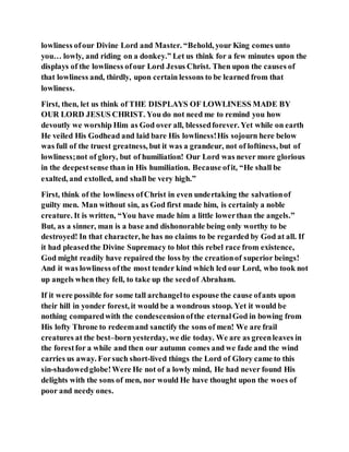 lowliness ofour Divine Lord and Master. “Behold, your King comes unto
you… lowly, and riding on a donkey.” Let us think for a few minutes upon the
displays of the lowliness ofour Lord Jesus Christ. Then upon the causes of
that lowliness and, thirdly, upon certain lessons to be learned from that
lowliness.
First, then, let us think of THE DISPLAYS OF LOWLINESS MADE BY
OUR LORD JESUS CHRIST. You do not need me to remind you how
devoutly we worship Him as God over all, blessedforever. Yet while on earth
He veiled His Godhead and laid bare His lowliness!His sojourn here below
was full of the truest greatness, but it was a grandeur, not of loftiness, but of
lowliness;not of glory, but of humiliation! Our Lord was never more glorious
in the deepestsense than in His humiliation. Because ofit, “He shall be
exalted, and extolled, and shall be very high.”
First, think of the lowliness ofChrist in even undertaking the salvationof
guilty men. Man without sin, as God first made him, is certainly a noble
creature. It is written, “You have made him a little lowerthan the angels.”
But, as a sinner, man is a base and dishonorable being only worthy to be
destroyed! In that character, he has no claims to be regarded by God at all. If
it had pleasedthe Divine Supremacy to blot this rebel race from existence,
God might readily have repaired the loss by the creationof superior beings!
And it was lowliness ofthe most tender kind which led our Lord, who took not
up angels when they fell, to take up the seedof Abraham.
If it were possible for some tall archangelto espouse the cause ofants upon
their hill in yonder forest, it would be a wondrous stoop. Yet it would be
nothing comparedwith the condescensionofthe eternalGod in bowing from
His lofty Throne to redeemand sanctify the sons of men! We are frail
creatures at the best–born yesterday, we die today. We are as greenleaves in
the forestfor a while and then our autumn comes and we fade and the wind
carries us away. Forsuch short-lived things the Lord of Glory came to this
sin-shadowedglobe!Were He not of a lowly mind, He had never found His
delights with the sons of men, nor would He have thought upon the woes of
poor and needy ones.
 