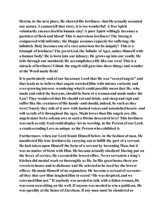 Herein, in the next place, He showedHis lowliness–thatHe actually assumed
our nature. I cannottell that story, it is too wonderful! A free Spirit
voluntarily encasesitselfin human clay! A pure Spirit willingly becomes a
partakerof flesh and blood! This is marvelous lowliness!The Strong is
compassedwith infirmity; the Happy assumes capacityfor suffering; the
infinitely Holy becomes one of a race notorious for its iniquity! This is a
triumph of lowliness!The greatGod, the Infinite of Ages, unites Himself with
a human body! He is born into our infancy; He grows up into our youth; He
toils through our manhood; He accomplishesa life like our own! This is a
miracle of lowliness!I think the angels still gaze into these things and wonder
at the Word made flesh!
It is particularly said of our Incarnate Lord that He was “seenofangels” and
that leads us to believe that angels watchedHim with intense curiosity and
ever-growing interest–wondering whatit could possibly mean that He, who
made and ruled the heavens, should be born of a womanand made under the
Law! They wondered that He should eatand drink, and sleepand sigh and
suffer like the creatures ofHis hands–and should, indeed, be such as they
were!Surely they talk of it now with hushed voices and astonishedhearts–and
will so talk of it throughout the ages. Made lowerthan His angels are, His
angels must feela solemn awe at such a Divine descentof love! This lowliness
was such as only God could display–let us worship, in the Personof our Lord,
a condescending Love as unique as the Personwho exhibited it.
Furthermore, when our Lord found Himself below, in the fashion of man, He
manifested His true lowliness by carrying out to fulfill the part of a servant.
He had taken upon Himself the form of a servant by becoming Man, but it
was no matter of form with Him. He became actually obedient! Having put on
the livery of service, He executedthe lowestoffice. Neverservantin a king’s
kitchen did menial work so thoroughly as He. In His greathouse there are
vessels to honor and to dishonor and He selectedto be used for the lowest
offices–He made Himself of no reputation; He became a servantof servants–
all they that saw Him laughed Him to scorn!“He was despised, and we
esteemedHim not.” If anybody was needed to talk with a fallen woman, He
was soonseensitting on the well. If anyone was needed to win a publican, He
was speedily at the house of Zaccheus. If any man must be slandered as
 