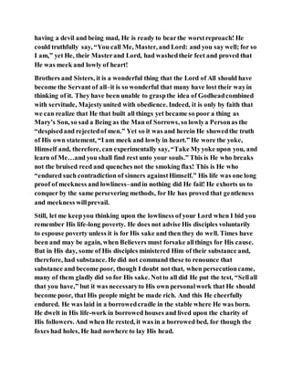 having a devil and being mad, He is ready to bearthe worstreproach! He
could truthfully say, “You call Me, Master, and Lord: and you say well; for so
I am,” yet He, their Masterand Lord, had washedtheir feet and proved that
He was meek and lowly of heart!
Brothers and Sisters, it is a wonderful thing that the Lord of All should have
become the Servant of all–it is so wonderful that many have lost their wayin
thinking of it. They have been unable to graspthe idea of Godheadcombined
with servitude, Majestyunited with obedience. Indeed, it is only by faith that
we can realize that He that built all things yet became so poor a thing as
Mary’s Son, so sad a Being as the Man of Sorrows, so lowlya Personas the
“despisedand rejectedof men.” Yet so it was and herein He showedthe truth
of His own statement, “I am meek and lowly in heart.” He wore the yoke,
Himself and, therefore, can experimentally say, “Take Myyoke upon you, and
learn of Me…and you shall find rest unto your souls.” This is He who breaks
not the bruised reed and quenches not the smoking flax! This is He who
“endured such contradiction of sinners againstHimself.” His life was one long
proof of meekness and lowliness–andin nothing did He fail! He exhorts us to
conquer by the same persevering methods, for He has proved that gentleness
and meekness willprevail.
Still, let me keepyou thinking upon the lowliness of your Lord when I bid you
remember His life-long poverty. He does not advise His disciples voluntarily
to espouse poverty unless it is for His sake and then they do well. Times have
been and may be again, when Believers must forsake allthings for His cause.
But in His day, some of His disciples ministered Him of their substance and,
therefore, had substance. He did not command these to renounce that
substance and become poor, though I doubt not that, when persecutioncame,
many of them gladly did so for His sake. Notto all did He put the test, “Sellall
that you have,” but it was necessaryto His own personalwork that He should
become poor, that His people might be made rich. And this He cheerfully
endured. He was laid in a borrowedcradle in the stable where He was born.
He dwelt in His life-work in borrowed houses and lived upon the charity of
His followers. And when He rested, it was in a borrowed bed, for though the
foxes had holes, He had nowhere to lay His head.
 