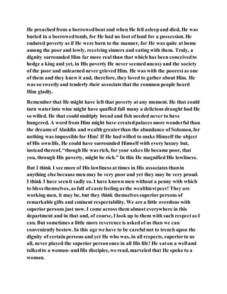 He preached from a borrowedboat and when He fell asleepand died, He was
buried in a borrowedtomb, for He had no foot of land for a possession. He
endured poverty as if He were born to the manner, for He was quite at home
among the poor and lowly, receiving sinners and eating with them. Truly, a
dignity surrounded Him far more real than that which has been conceivedto
hedge a king and yet, in His poverty He never seemeduneasyand the society
of the poor and unlearned never grieved Him. He was with the poorestas one
of them and they knew it and, therefore, they loved to gather about Him. He
was so sweetlyand tenderly their associatethat the common people heard
Him gladly.
Remember that He might have left that poverty at any moment. He that could
turn waterinto wine might have quaffed full many a delicious draught had He
so willed. He that could multiply bread and fish needed never to have
hungered. A word from Him might have createdpalaces more wonderful than
the dreams of Aladdin and wealth greaterthan the abundance of Solomon, for
nothing was impossible for Him! If He had willed to make Himself the object
of His own life, He could have surrounded Himself with every luxury but,
instead thereof, “though He was rich, for your sakes He became poor, that
you, through His poverty, might be rich.” In this He magnified His lowliness.
But I think I see more of His lowliness at times in His associates thanin
anything else because men may be very poor and yet they may be very proud.
I think I have seenit sadly so. I have known men without a penny with which
to bless themselves, as full of caste feeling as the wealthiestpeer! They are
working men, it may be, but they think themselves superior persons of
remarkable gifts and eminent respectability. We are a little overdone with
superior persons just now. I come across them almost everywhere in this
department and in that and, of course, I look up to them with such respectas I
can. But sometimes a little more reverence is askedof us than we can
conveniently bestow. In this age we have to be careful not to trench upon the
dignity of certain persons and yet He who was, in all respects, superiorto us
all, never played the superior persononce in all His life! He saton a welland
talkedto a woman–andHis disciples, we read, marveled that He spoke to a
woman.
 