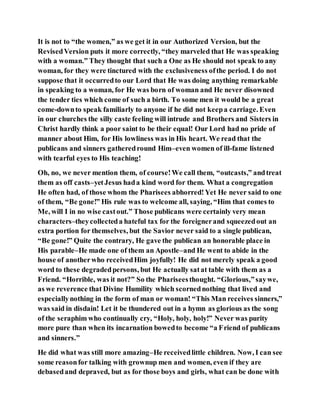 It is not to “the women,” as we get it in our Authorized Version, but the
RevisedVersion puts it more correctly, “they marveled that He was speaking
with a woman.” They thought that such a One as He should not speak to any
woman, for they were tinctured with the exclusiveness ofthe period. I do not
suppose that it occurredto our Lord that He was doing anything remarkable
in speaking to a woman, for He was born of woman and He never disowned
the tender ties which come of such a birth. To some men it would be a great
come-downto speak familiarly to anyone if he did not keepa carriage. Even
in our churches the silly caste feeling will intrude and Brothers and Sisters in
Christ hardly think a poor saint to be their equal! Our Lord had no pride of
manner about Him, for His lowliness was in His heart. We read that the
publicans and sinners gatheredround Him–even women of ill-fame listened
with tearful eyes to His teaching!
Oh, no, we never mention them, of course!We call them, “outcasts,” andtreat
them as off casts–yetJesus hada kind word for them. What a congregation
He often had, of those whom the Pharisees abhorred!Yet He never said to one
of them, “Be gone!” His rule was to welcome all, saying, “Him that comes to
Me, will I in no wise castout.” Those publicans were certainly very mean
characters–theycollecteda hateful tax for the foreignerand squeezedout an
extra portion for themselves, but the Savior never said to a single publican,
“Be gone!” Quite the contrary, He gave the publican an honorable place in
His parable–He made one of them an Apostle–and He went to abide in the
house of anotherwho receivedHim joyfully! He did not merely speak a good
word to these degradedpersons, but He actually satat table with them as a
Friend. “Horrible, was it not?” So the Phariseesthought. “Glorious,”saywe,
as we reverence that Divine Humility which scornednothing that lived and
especiallynothing in the form of man or woman! “This Man receives sinners,”
was said in disdain! Let it be thundered out in a hymn as glorious as the song
of the seraphim who continually cry, “Holy, holy, holy!” Never was purity
more pure than when its incarnation bowedto become “a Friend of publicans
and sinners.”
He did what was still more amazing–He receivedlittle children. Now, I can see
some reasonfor talking with grownup men and women, even if they are
debasedand depraved, but as for those boys and girls, what can be done with
 
