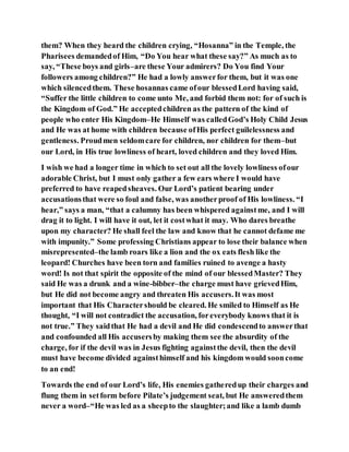 them? When they heard the children crying, “Hosanna” in the Temple, the
Pharisees demandedof Him, “Do You hear what these say?” As much as to
say, “These boys and girls–are these Your admirers? Do You find Your
followers among children?” He had a lowly answerfor them, but it was one
which silencedthem. These hosannas came ofour blessedLord having said,
“Suffer the little children to come unto Me, and forbid them not: for of such is
the Kingdom of God.” He acceptedchildren as the pattern of the kind of
people who enter His Kingdom–He Himself was calledGod’s Holy Child Jesus
and He was at home with children because ofHis perfect guilelessness and
gentleness. Proudmen seldomcare for children, nor children for them–but
our Lord, in His true lowliness of heart, loved children and they loved Him.
I wish we had a longer time in which to set out all the lovely lowliness ofour
adorable Christ, but I must only gather a few ears where I would have
preferred to have reapedsheaves. Our Lord’s patient bearing under
accusationsthat were so foul and false, was anotherproof of His lowliness. “I
hear,” says a man, “that a calumny has been whispered againstme, and I will
drag it to light. I will have it out, let it costwhat it may. Who dares breathe
upon my character? He shall feel the law and know that he cannot defame me
with impunity.” Some professing Christians appear to lose their balance when
misrepresented–the lamb roars like a lion and the ox eats flesh like the
leopard! Churches have been torn and families ruined to avenge a hasty
word! Is not that spirit the opposite of the mind of our blessedMaster? They
said He was a drunk and a wine-bibber–the charge must have grievedHim,
but He did not become angry and threaten His accusers.It was most
important that His Charactershould be cleared. He smiled to Himself as He
thought, “I will not contradict the accusation, foreverybody knows that it is
not true.” They saidthat He had a devil and He did condescendto answerthat
and confounded all His accusersby making them see the absurdity of the
charge, for if the devil was in Jesus fighting againstthe devil, then the devil
must have become divided againsthimself and his kingdom would sooncome
to an end!
Towards the end of our Lord’s life, His enemies gatheredup their charges and
flung them in setform before Pilate’s judgement seat, but He answeredthem
never a word–“He was led as a sheepto the slaughter;and like a lamb dumb
 