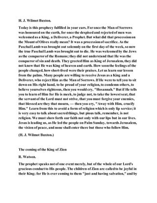 H. J. Wilmot Buxton.
Today is this prophecy fulfilled in your ears. Foronce the Man of Sorrows
was honoured on the earth, for once the despisedand rejectedof men was
welcomedas a King, a Deliverer, a Prophet. But what did that processionon
the Mount of Olives really mean? It was a processionof sacrifice. As the
PaschalLamb was brought out solemnly on the first day of the week, so now
the true PaschalLamb was brought out to die. He was welcomedby the Jews
as the conquerorof the Romans; they did not understand that He was the
conqueror of sin and death. They greetedHim as King of Jerusalem, they did
not know that He was King of heaven and earth. How soonthe feelings of the
people changed, how short-lived were their praises. Let us learn our lesson
from the palms. Many people are willing to receive Jesus as a King and a
Deliverer, who rejectHim as the Man of Sorrows. If He were to tell you to sit
down on His right hand, to be proud of your religion, to condemn others, to
believe yourselves righteous, then you would cry, "Hosannah." But if He tells
you to learn of Him for He is meek, to judge not, to take the lowestseat, that
the servantof the Lord must not strive, that you must forgive your enemies,
that blessedare they that mourn, — then you cry, "Away with Him, crucify
Him." Learn from this to avoid a form of religion which is only lip service;it
is very easyto talk about sacredthings, but pious talk, remember, is not
religion. We must show forth our faith not only with our lips but in our lives.
Jesus is leading us, as He led the people on Palm Sunday, towards Jerusalem,
the vision of peace, and none shall enter there but those who follow Him.
(H. J. Wilmot Buxton.)
The coming of the King of Zion
R. Watson.
The prophet speaks notof one event merely, but of the whole of our Lord's
gracious conductto His people. The children of Zion are calledto be joyful in
their King; for He is ever coming to them "just and having salvation," and by
 