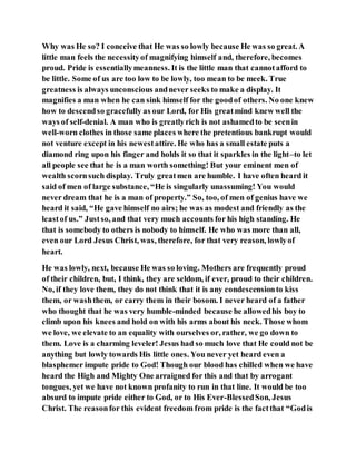Why was He so? I conceive that He was so lowly because He was so great. A
little man feels the necessityof magnifying himself and, therefore, becomes
proud. Pride is essentiallymeanness. It is the little man that cannotafford to
be little. Some of us are too low to be lowly, too mean to be meek. True
greatness is always unconscious andnever seeks to make a display. It
magnifies a man when he can sink himself for the goodof others. No one knew
how to descendso gracefully as our Lord, for His greatmind knew well the
ways of self-denial. A man who is greatlyrich is not ashamedto be seenin
well-worn clothes in those same places where the pretentious bankrupt would
not venture except in his newestattire. He who has a small estate puts a
diamond ring upon his finger and holds it so that it sparkles in the light–to let
all people see that he is a man worth something! But your eminent men of
wealth scornsuch display. Truly greatmen are humble. I have often heard it
said of men of large substance, “He is singularly unassuming! You would
never dream that he is a man of property.” So, too, of men of genius have we
heard it said, “He gave himself no airs; he was as modest and friendly as the
leastof us.” Justso, and that very much accounts for his high standing. He
that is somebody to others is nobody to himself. He who was more than all,
even our Lord Jesus Christ, was, therefore, for that very reason, lowlyof
heart.
He was lowly, next, because He was so loving. Mothers are frequently proud
of their children, but, I think, they are seldom, if ever, proud to their children.
No, if they love them, they do not think that it is any condescensionto kiss
them, or washthem, or carry them in their bosom. I never heard of a father
who thought that he was very humble-minded because he allowedhis boy to
climb upon his knees and hold on with his arms about his neck. Those whom
we love, we elevate to an equality with ourselves or, rather, we go down to
them. Love is a charming leveler! Jesus had so much love that He could not be
anything but lowly towards His little ones. You never yet heard even a
blasphemer impute pride to God! Though our blood has chilled when we have
heard the High and Mighty One arraigned for this and that by arrogant
tongues, yet we have not known profanity to run in that line. It would be too
absurd to impute pride either to God, or to His Ever-BlessedSon, Jesus
Christ. The reasonfor this evident freedom from pride is the factthat “Godis
 